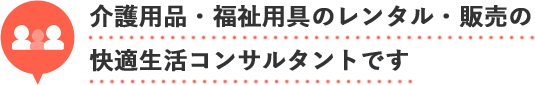 介護用品・福祉用具のレンタル・販売の
快適生活コンサルタントです