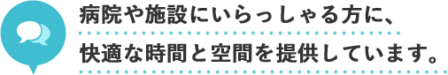 病院や施設にいらっしゃる方に、
快適な時間と空間を提供しています。