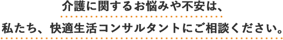 介護に関するお悩みや不安は、私たち、快適生活コンサルタントにご相談ください。