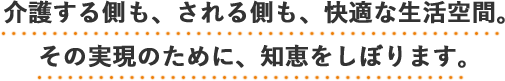 介護する側も、される側も、快適な生活空間。その実現のために、知恵をしぼります。