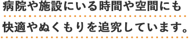 病院や施設にいる時間や空間にも快適やぬくもりを追求しています。