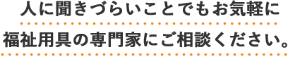 人に聞きづらいことでもお気軽に福祉用具の専門家にご相談ください。