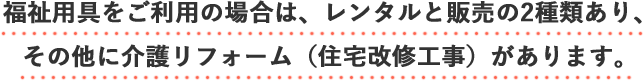 福祉用具をご利用の場合は、レンタルと販売の2種類あり、その他に介護リフォーム（住宅改修工事）があります。